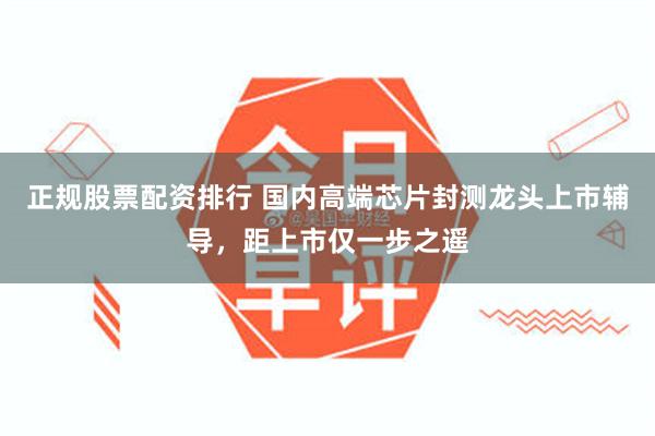 正规股票配资排行 国内高端芯片封测龙头上市辅导，距上市仅一步之遥
