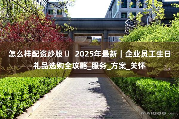 怎么样配资炒股 ️ 2025年最新｜企业员工生日礼品选购全攻略_服务_方案_关怀