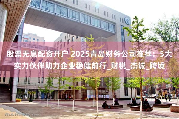 股票无息配资开户 2025青岛财务公司推荐：5大实力伙伴助力企业稳健前行_财税_杰诚_跨境