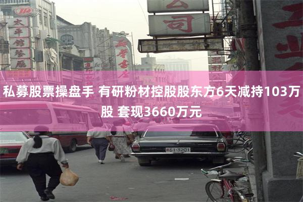 私募股票操盘手 有研粉材控股股东方6天减持103万股 套现3660万元