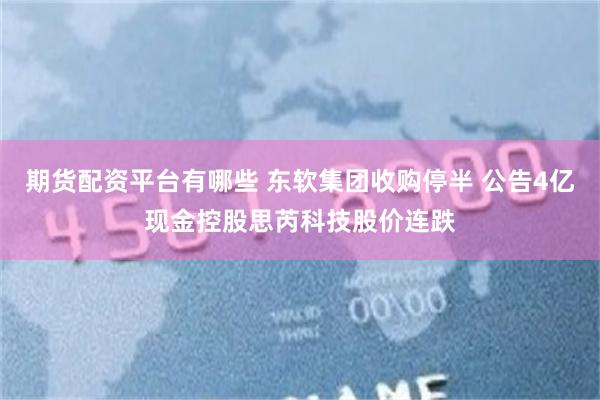 期货配资平台有哪些 东软集团收购停半 公告4亿现金控股思芮科技股价连跌