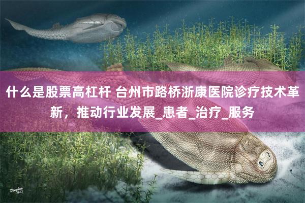 什么是股票高杠杆 台州市路桥浙康医院诊疗技术革新，推动行业发展_患者_治疗_服务