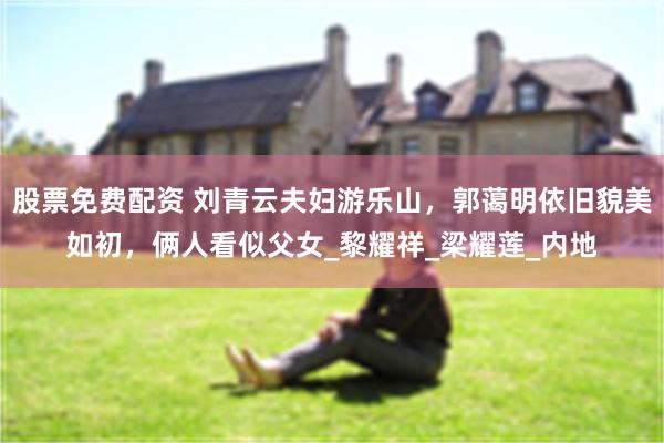 股票免费配资 刘青云夫妇游乐山，郭蔼明依旧貌美如初，俩人看似父女_黎耀祥_梁耀莲_内地