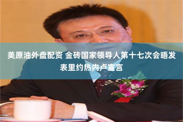 美原油外盘配资 金砖国家领导人第十七次会晤发表里约热内卢宣言