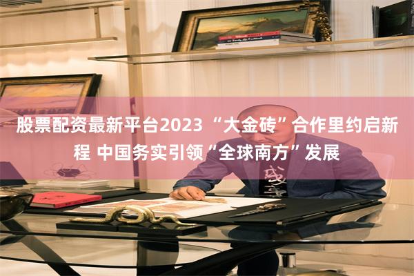 股票配资最新平台2023 “大金砖”合作里约启新程 中国务实引领“全球南方”发展