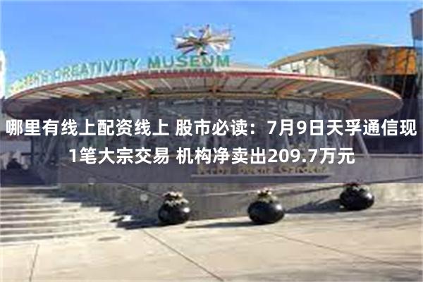 哪里有线上配资线上 股市必读：7月9日天孚通信现1笔大宗交易 机构净卖出209.7万元