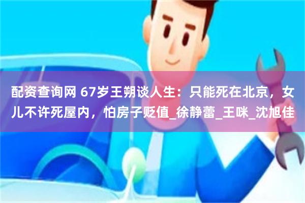 配资查询网 67岁王朔谈人生：只能死在北京，女儿不许死屋内，怕房子贬值_徐静蕾_王咪_沈旭佳