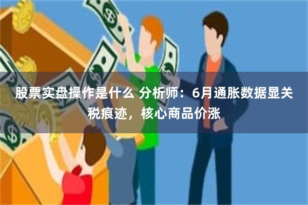 股票实盘操作是什么 分析师：6月通胀数据显关税痕迹，核心商品价涨