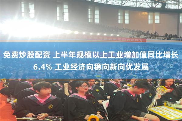 免费炒股配资 上半年规模以上工业增加值同比增长6.4% 工业经济向稳向新向优发展