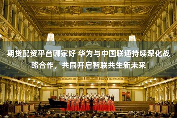 期货配资平台哪家好 华为与中国联通持续深化战略合作，共同开启智联共生新未来