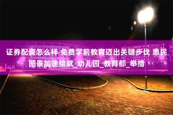 证券配资怎么样 免费学前教育迈出关键步伐 惠民图景加速绘就_幼儿园_教育部_举措