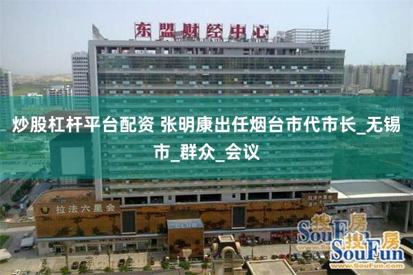 炒股杠杆平台配资 张明康出任烟台市代市长_无锡市_群众_会议