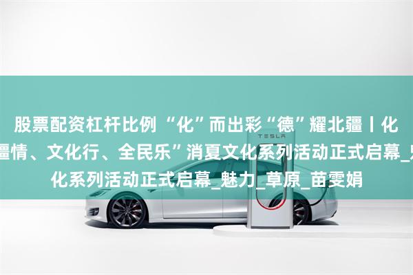 股票配资杠杆比例 “化”而出彩“德”耀北疆丨化德县2025年“北疆情、文化行、全民乐”消夏文化系列活动正式启幕_魅力_草原_苗雯娟