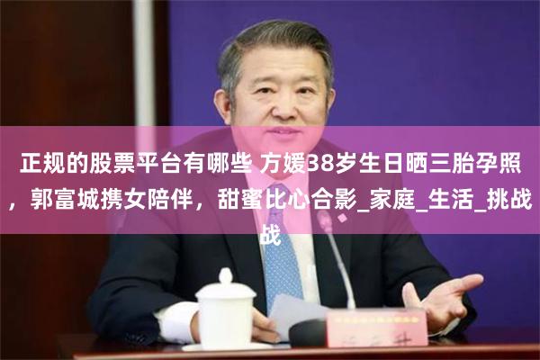 正规的股票平台有哪些 方媛38岁生日晒三胎孕照，郭富城携女陪伴，甜蜜比心合影_家庭_生活_挑战