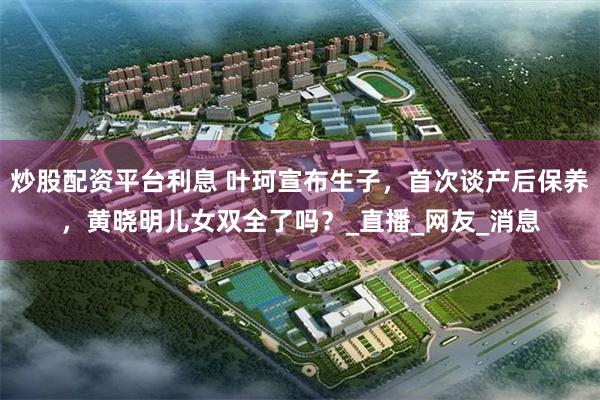炒股配资平台利息 叶珂宣布生子，首次谈产后保养，黄晓明儿女双全了吗？_直播_网友_消息