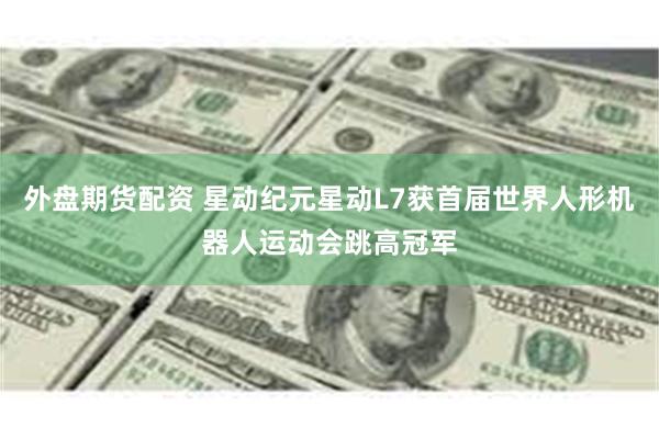 外盘期货配资 星动纪元星动L7获首届世界人形机器人运动会跳高冠军