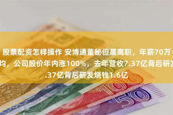 股票配资怎样操作 安博通董秘但晨离职，年薪70万低于行业平均，公司股价年内涨100%，去年营收7.37亿背后研发烧钱1.6亿