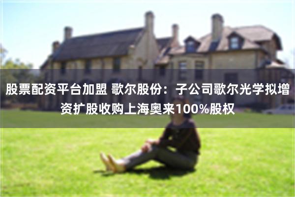 股票配资平台加盟 歌尔股份：子公司歌尔光学拟增资扩股收购上海奥来100%股权