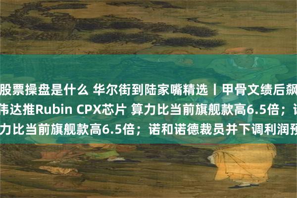 股票操盘是什么 华尔街到陆家嘴精选丨甲骨文绩后飙涨 AI业务井喷；英伟达推Rubin CPX芯片 算力比当前旗舰款高6.5倍；诺和诺德裁员并下调利润预期