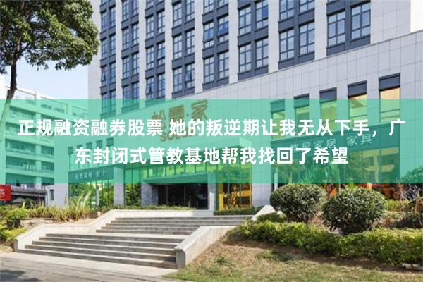 正规融资融券股票 她的叛逆期让我无从下手，广东封闭式管教基地帮我找回了希望