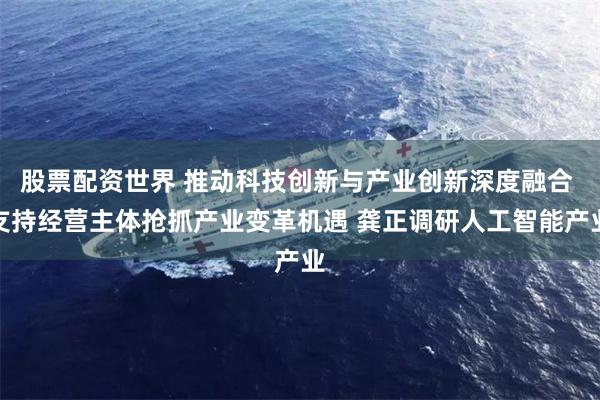 股票配资世界 推动科技创新与产业创新深度融合 支持经营主体抢抓产业变革机遇 龚正调研人工智能产业